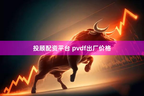 投顾配资平台 pvdf出厂价格