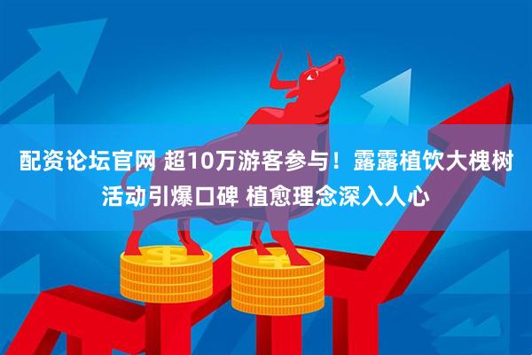 配资论坛官网 超10万游客参与！露露植饮大槐树活动引爆口碑 植愈理念深入人心