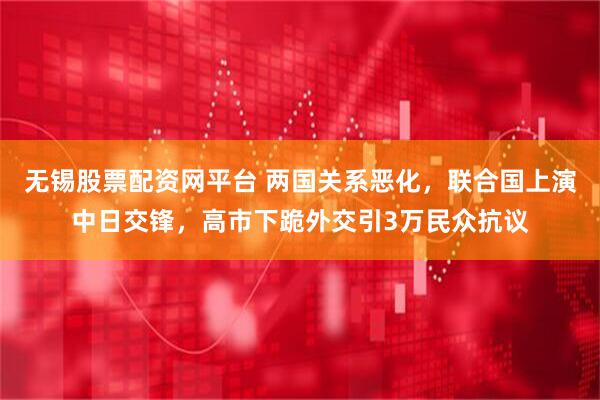 无锡股票配资网平台 两国关系恶化，联合国上演中日交锋，高市下跪外交引3万民众抗议