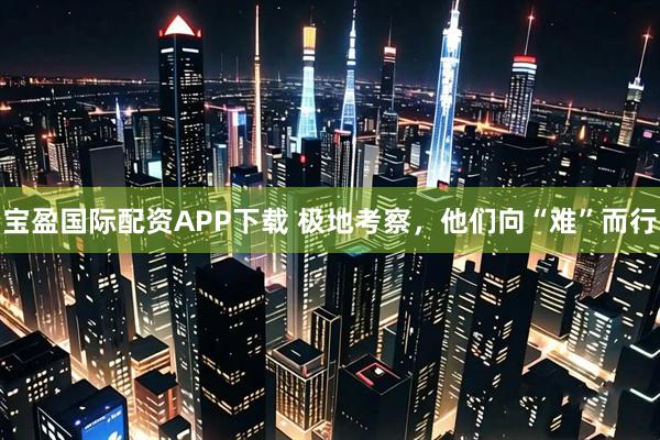 宝盈国际配资APP下载 极地考察，他们向“难”而行