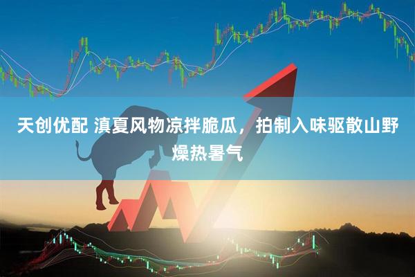 天创优配 滇夏风物凉拌脆瓜，拍制入味驱散山野燥热暑气